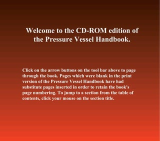 Click on the arrow buttons on the tool bar above to page
through the book. Pages which were blank in the print
version of the Pressure Vessel Handbook have had
substitute pages inserted in order to retain the book's
page numbering. To jump to a section from the table of
contents, click your mouse on the section title.
Welcome to the CD-ROM edition of
the Pressure Vessel Handbook.
 