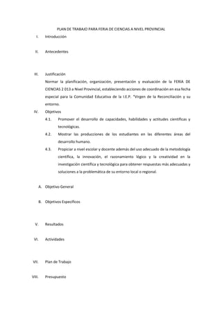 PLAN DE TRABAJO PARA FERIA DE CIENCIAS A NIVEL PROVINCIAL
I. Introducción
II. Antecedentes
III. Justificación
Normar la planificación, organización, presentación y evaluación de la FERIA DE
CIENCIAS 2 013 a Nivel Provincial, estableciendo acciones de coordinación en esa fecha
especial para la Comunidad Educativa de la I.E.P. “Virgen de la Reconciliación y su
entorno.
IV. Objetivos
4.1. Promover el desarrollo de capacidades, habilidades y actitudes científicas y
tecnológicas.
4.2. Mostrar las producciones de los estudiantes en las diferentes áreas del
desarrollo humano.
4.3. Propiciar a nivel escolar y docente además del uso adecuado de la metodología
científica, la innovación, el razonamiento lógico y la creatividad en la
investigación científica y tecnológica para obtener respuestas más adecuadas y
soluciones a la problemática de su entorno local o regional.
A. Objetivo General
B. Objetivos Específicos
V. Resultados
VI. Actividades
VII. Plan de Trabajo
VIII. Presupuesto
 