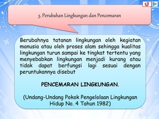 3. Perubahan Lingkungan dan Pencemaran
Berubahnya tatanan lingkungan oleh kegiatan
manusia atau oleh proses alam sehingga kualitas
lingkungan turun sampai ke tingkat tertentu yang
menyebabkan lingkungan menjadi kurang atau
tidak dapat berfungsi lagi sesuai dengan
peruntukannya disebut
PENCEMARAN LINGKUNGAN.
(Undang-Undang Pokok Pengelolaan Lingkungan
Hidup No. 4 Tahun 1982)
 