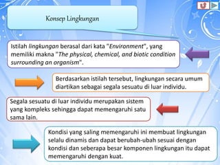 Konsep Lingkungan
Istilah lingkungan berasal dari kata "Environment", yang
memiliki makna "The physical, chemical, and biotic condition
surrounding an organism".
Berdasarkan istilah tersebut, lingkungan secara umum
diartikan sebagai segala sesuatu di luar individu.
Segala sesuatu di luar individu merupakan sistem
yang kompleks sehingga dapat memengaruhi satu
sama lain.
Kondisi yang saling memengaruhi ini membuat lingkungan
selalu dinamis dan dapat berubah-ubah sesuai dengan
kondisi dan seberapa besar komponen lingkungan itu dapat
memengaruhi dengan kuat.
 