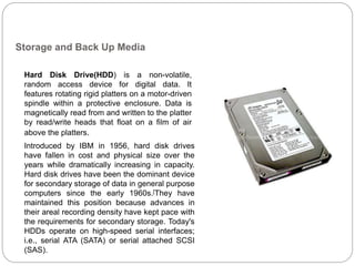 Storage and Back Up Media
Hard Disk Drive(HDD) is a non-volatile,
random access device for digital data. It
features rotating rigid platters on a motor-driven
spindle within a protective enclosure. Data is
magnetically read from and written to the platter
by read/write heads that float on a film of air
above the platters.
Introduced by IBM in 1956, hard disk drives
have fallen in cost and physical size over the
years while dramatically increasing in capacity.
Hard disk drives have been the dominant device
for secondary storage of data in general purpose
computers since the early 1960s.[They have
maintained this position because advances in
their areal recording density have kept pace with
the requirements for secondary storage. Today's
HDDs operate on high-speed serial interfaces;
i.e., serial ATA (SATA) or serial attached SCSI
(SAS).
 