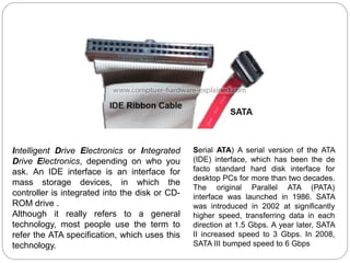 Serial ATA) A serial version of the ATA
(IDE) interface, which has been the de
facto standard hard disk interface for
desktop PCs for more than two decades.
The original Parallel ATA (PATA)
interface was launched in 1986. SATA
was introduced in 2002 at significantly
higher speed, transferring data in each
direction at 1.5 Gbps. A year later, SATA
II increased speed to 3 Gbps. In 2008,
SATA III bumped speed to 6 Gbps
Intelligent Drive Electronics or Integrated
Drive Electronics, depending on who you
ask. An IDE interface is an interface for
mass storage devices, in which the
controller is integrated into the disk or CD-
ROM drive .
Although it really refers to a general
technology, most people use the term to
refer the ATA specification, which uses this
technology.
 
