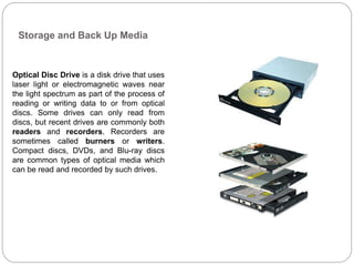 Storage and Back Up Media
Optical Disc Drive is a disk drive that uses
laser light or electromagnetic waves near
the light spectrum as part of the process of
reading or writing data to or from optical
discs. Some drives can only read from
discs, but recent drives are commonly both
readers and recorders. Recorders are
sometimes called burners or writers.
Compact discs, DVDs, and Blu-ray discs
are common types of optical media which
can be read and recorded by such drives.
 