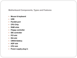 Motherboard Components, Types and Features
 Mouse & keyboard
 USB
 Parallel port
 CPU Chip
 RAM slots
 Floppy controller
 IDE controller
 PCI slot
 ISA slot
 CMOS Battery
 AGP slot
 CPU slot
 Power supply plug in
 