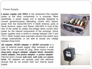Power Supply
A power supply unit (PSU) is the component that supplies
power to the other components in a computer. More
specifically, a power supply unit is typically designed to
convert general-purpose alternating current (AC) electric
power from the mains(100-127V in North America, parts of
South America, Japan, and Taiwan; 220-240V in most of the
rest of the world) to usable low-voltage direct current (DC)
power for the internal components of the computer. Some
power supplies have a switch to change between 230 V and
115 V. Other models have automatic sensors that switch input
voltage automatically, or are able to accept any voltage
between those limits
AC adapter, AC/DC adapter or AC/DC converter is a
type of external power supply, often enclosed in what
looks like an over-sized AC plug. Other names include
plug pack, plug-in adapter, adapter block, domestic
mains adapter, line power adapter, or power adapter.
Informal terms include wall wart, wall cube and power
brick. AC adapters are typically used with electrical
devices that do not contain their own internal power
supply
 