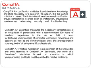 CompTIA A+ certification validates foundation-level knowledge
and skills necessary for a career in PC support. It is the starting
point for a career. The international, vendor-neutral certification
proves competence in areas such as installation, preventative
maintenance, networking, security and troubleshooting.
CompTIA A+ Essentials measures the necessary competencies of
an entry-level IT professional with a recommended 500 hours of
hands-on experience in the lab or field. It tests
for technical understanding of computer technology, networking and
security, as well as the communication skills and professionalism
now required of all entry-level IT professionals.
CompTIA A+ Practical Application is an extension of the knowledge
and skills identified in CompTIA A+ Essentials, with more of a
"hands-on" orientation focused on scenarios in which
troubleshooting and tools must be applied to resolve problems.
 