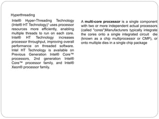 Hyperthreading
Intel® Hyper-Threading Technology
(Intel® HT Technology)¹ uses processor
resources more efficiently, enabling
multiple threads to run on each core.
Intel® HT Technology increases
processor throughput, improving overall
performance on threaded software.
Intel HT Technology is available on
Previous Generation Intel® Core™
processors, 2nd generation Intel®
Core™ processor family, and Intel®
Xeon® processor family.
A multi-core processor is a single component
with two or more independent actual processors
(called "cores")Manufacturers typically integrate
the cores onto a single integrated circuit die
(known as a chip multiprocessor or CMP), or
onto multiple dies in a single chip package
 