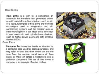 Heat Sinks
Heat Sinks is a term for a component or
assembly that transfers heat generated within
a solid material to a fluid medium, such as air
or a liquid. Examples of heat sinks are the heat
exchangers used in refrigeration and air
conditioning systems and the radiator (also a
heat exchanger) in a car. Heat sinks also help
to cool electronic and optoelectronic devices,
such as higher-power lasers and light emitting
diodes (LEDs).
Computer fan is any fan inside, or attached to,
a computer case used for cooling purposes, and
may refer to fans that draw cooler air into the
case from the outside, expel warm air from
inside, or move air across a heatsink to cool a
particular component. The use of fans to cool a
computer is an example of active cooling.
Case Fans
 