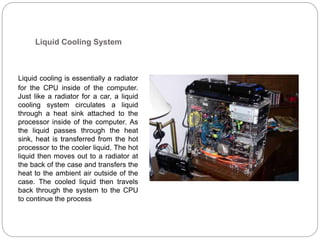 Liquid Cooling System
Liquid cooling is essentially a radiator
for the CPU inside of the computer.
Just like a radiator for a car, a liquid
cooling system circulates a liquid
through a heat sink attached to the
processor inside of the computer. As
the liquid passes through the heat
sink, heat is transferred from the hot
processor to the cooler liquid. The hot
liquid then moves out to a radiator at
the back of the case and transfers the
heat to the ambient air outside of the
case. The cooled liquid then travels
back through the system to the CPU
to continue the process
 