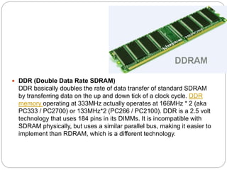  DDR (Double Data Rate SDRAM)
DDR basically doubles the rate of data transfer of standard SDRAM
by transferring data on the up and down tick of a clock cycle. DDR
memory operating at 333MHz actually operates at 166MHz * 2 (aka
PC333 / PC2700) or 133MHz*2 (PC266 / PC2100). DDR is a 2.5 volt
technology that uses 184 pins in its DIMMs. It is incompatible with
SDRAM physically, but uses a similar parallel bus, making it easier to
implement than RDRAM, which is a different technology.
 