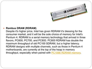  Rambus DRAM (RDRAM)
Despite it's higher price, Intel has given RDRAM it's blessing for the
consumer market, and it will be the sole choice of memory for Intel's
Pentium 4. RDRAM is a serial memory technology that arrived in three
flavors, PC600, PC700, and PC800. PC800 RDRAM has double the
maximum throughput of old PC100 SDRAM, but a higher latency.
RDRAM designs with multiple channels, such as those in Pentium 4
motherboards, are currently at the top of the heap in memory
throughput, especially when paired with PC1066 RDRAM memory.
 