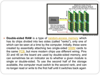  Double-sided RAM is a type of random-access memory which
has its chips divided into two sides (called "ranks"), only one of
which can be seen at a time by the computer. Initially, these were
created by essentially attaching two single-sided SIMM cards to
the same PCB, but more modern chips use different wiring. Pins
33 and 45 on the board are used by double-sided memory, and
can sometimes be an indicator as to whether a given module is
single or double-sided. To use the second half of the storage
available, the computer must switch to the second rank, and can
no longer read or write to the first half until it switches back again
 