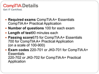 Test Details
 Required exams CompTIA A+ Essentials
CompTIA A+ Practical Application
 Number of questions 100 for each exam
 Length of test90 minutes each
 Passing score675 for CompTIA A+ Essentials
700 for CompTIA A+ Practical Application
(on a scale of 100-900)
 Exam codes 220-701 or JK0-701 for CompTIA A+
Essentials
220-702 or JK0-702 for CompTIA A+ Practical
Application
 