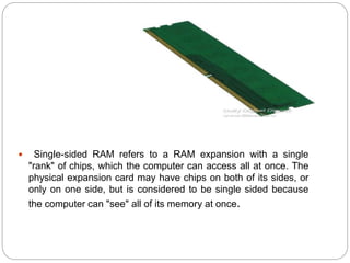  Single-sided RAM refers to a RAM expansion with a single
"rank" of chips, which the computer can access all at once. The
physical expansion card may have chips on both of its sides, or
only on one side, but is considered to be single sided because
the computer can "see" all of its memory at once.
 