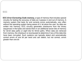 ECC
ECC Error-Correcting Code memory, a type of memory that includes special
circuitry for testing the accuracy of data as it passes in and out of memory. A
memory system that tests for and corrects errors automatically, very often
without the operating system being aware of it, let alone the user. As data are
written into memory, ECC circuitry generates checksums from the binary
sequences in the bytes and stores them in an additional seven bits of memory
for 32-bit data paths or eight bits for 64-bit paths. When data are retrieved
from memory, the checksum is recomputed to determine if any of the data bits
have been corrupted. Such systems can typically detect and automatically
correct errors of one bit per word and can detect, but not correct, errors
greater than one bit
 