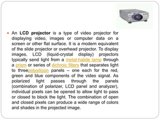  An LCD projector is a type of video projector for
displaying video, images or computer data on a
screen or other flat surface. It is a modern equivalent
of the slide projector or overhead projector. To display
images, LCD (liquid-crystal display) projectors
typically send light from a metal-halide lamp through
a prism or series of dichroic filters that separates light
to threepolysilicon panels – one each for the red,
green and blue components of the video signal. As
polarized light passes through the panels
(combination of polarizer, LCD panel and analyzer),
individual pixels can be opened to allow light to pass
or closed to block the light. The combination of open
and closed pixels can produce a wide range of colors
and shades in the projected image.
 