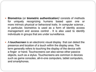  Biometrics (or biometric authentication)] consists of methods
for uniquely recognizing humans based upon one or
more intrinsic physical or behavioral traits. In computer science ,
in particular, biometrics is used as a form of identity access
management and access control . It is also used to identify
individuals in groups that are under surveillance.
 A touchscreen is an electronic visual display that can detect the
presence and location of a touch within the display area. The
term generally refers to touching the display of the device with
a finger or hand. Touchscreens can also sense other passive
objects, such as a stylus. Touchscreens are common in devices
such as game consoles, all-in-one computers, tablet computers,
and smartphones.
 
