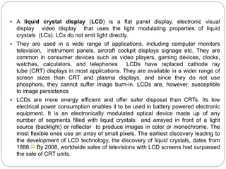  A liquid crystal display (LCD) is a flat panel display, electronic visual
display video display that uses the light modulating properties of liquid
crystals (LCs). LCs do not emit light directly.
 They are used in a wide range of applications, including computer monitors
television, instrument panels, aircraft cockpit displays signage etc. They are
common in consumer devices such as video players, gaming devices, clocks,
watches, calculators, and telephones LCDs have replaced cathode ray
tube (CRT) displays in most applications. They are available in a wider range of
screen sizes than CRT and plasma displays, and since they do not use
phosphors, they cannot suffer image burn-in. LCDs are, however, susceptible
to image persistence
 LCDs are more energy efficient and offer safer disposal than CRTs. Its low
electrical power consumption enables it to be used in battery powered electronic
equipment. It is an electronically modulated optical device made up of any
number of segments filled with liquid crystals and arrayed in front of a light
source (backlight) or reflector to produce images in color or monochrome. The
most flexible ones use an array of small pixels. The earliest discovery leading to
the development of LCD technology, the discovery of liquid crystals, dates from
1888.[2] By 2008, worldwide sales of televisions with LCD screens had surpassed
the sale of CRT units.
 