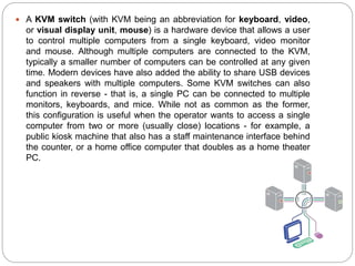  A KVM switch (with KVM being an abbreviation for keyboard, video,
or visual display unit, mouse) is a hardware device that allows a user
to control multiple computers from a single keyboard, video monitor
and mouse. Although multiple computers are connected to the KVM,
typically a smaller number of computers can be controlled at any given
time. Modern devices have also added the ability to share USB devices
and speakers with multiple computers. Some KVM switches can also
function in reverse - that is, a single PC can be connected to multiple
monitors, keyboards, and mice. While not as common as the former,
this configuration is useful when the operator wants to access a single
computer from two or more (usually close) locations - for example, a
public kiosk machine that also has a staff maintenance interface behind
the counter, or a home office computer that doubles as a home theater
PC.
 