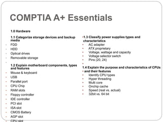 COMPTIA A+ Essentials
1.0 Hardware
1.1 Categorize storage devices and backup
media
• FDD
• HDD
• Optical drives
• Removable storage
•
1.2 Explain motherboard components, types
and features
• Mouse & keyboard
• USB
• Parallel port
• CPU Chip
• RAM slots
• Floppy controller
• IDE controller
• PCI slot
• ISA slot
• CMOS Battery
• AGP slot
•1.3 Classify power supplies types and
characteristics
• AC adapter
• ATX proprietary
• Voltage, wattage and capacity
• Voltage selector switch
• Pins (20, 24)
•
1.4 Explain the purpose and characteristics of CPUs
• and their features
• Identify CPU types
• Hyper threading
• Multi core
• Onchip cache
• Speed (real vs. actual)
• 32bit vs. 64 bit
 
