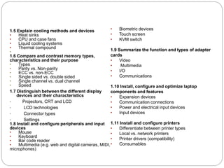1.5 Explain cooling methods and devices
• Heat sinks
• CPU and case fans
• Liquid cooling systems
• Thermal compound
•
1.6 Compare and contrast memory types,
characteristics and their purpose
• Types
• Parity vs. Non-parity
• ECC vs. non-ECC
• Single sided vs. double sided
• Single channel vs. dual channel
• Speed
1.7 Distinguish between the different display
devices and their characteristics
• Projectors, CRT and LCD
• LCD technologies
• Connector types
• Settings
1.8 Install and configure peripherals and input
devices
• Mouse
• Keyboard
• Bar code reader
• Multimedia (e.g. web and digital cameras, MIDI,
microphones)
• Biometric devices
• Touch screen
• KVM switch
1.9 Summarize the function and types of adapter
cards
• Video
• Multimedia
• I/O
• Communications
1.10 Install, configure and optimize laptop
components and features
• Expansion devices
• Communication connections
• Power and electrical input devices
• Input devices
1.11 Install and configure printers
• Differentiate between printer types
• Local vs. network printers
• Printer drivers (compatibility)
• Consumables
 