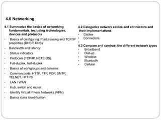 4.0 Networking
4.1 Summarize the basics of networking
fundamentals, including technologies,
devices and protocols
• Basics of configuring IP addressing and TCP/IP
properties (DHCP, DNS)
• Bandwidth and latency
• Status indicators
• Protocols (TCP/IP, NETBIOS)
• Full-duplex, half-duplex
• Basics of workgroups and domains
• Common ports: HTTP, FTP, POP, SMTP,
TELNET, HTTPS
• LAN / WAN
• Hub, switch and router
• Identify Virtual Private Networks (VPN)
• Basics class identification
4.2 Categorize network cables and connectors and
their implementations
• Cables
• Connectors
•
4.3 Compare and contrast the different network types
• Broadband
• Dial-up
• Wireless
• Bluetooth
• Cellular
 