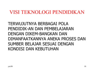 VISI TEKNOLOGI PENDIDIKAN
TERWUJUTNYA BERBAGAI POLA
PENDIDIK-AN DAN PEMBELAJARAN
DENGAN DIKEM-BANGKAN DAN
DIMANFAATKANNYA ANEKA PROSES DAN
SUMBER BELAJAR SESUAI DENGAN
KONDISI DAN KEBUTUHAN
ym/08 10
 
