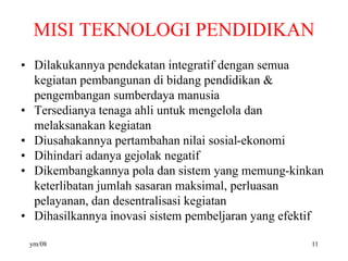 MISI TEKNOLOGI PENDIDIKAN
• Dilakukannya pendekatan integratif dengan semua
kegiatan pembangunan di bidang pendidikan &
pengembangan sumberdaya manusia
• Tersedianya tenaga ahli untuk mengelola dan
melaksanakan kegiatan
• Diusahakannya pertambahan nilai sosial-ekonomi
• Dihindari adanya gejolak negatif
• Dikembangkannya pola dan sistem yang memung-kinkan
keterlibatan jumlah sasaran maksimal, perluasan
pelayanan, dan desentralisasi kegiatan
• Dihasilkannya inovasi sistem pembeljaran yang efektif
ym/08 11
 