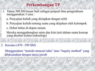 Perkembangan TP
1. Tahun 500 SM kaum Sufi sebagai penjual ilmu pengetahuan
menggunakan 3 cara :
a. Penyajian kuliah yang disiapkan dengan teliti
b. Penyajian kuliah tentang suatu yang diajukan oleh kelompok
c. Debat bebas di depan umum
Mereka menggabungkan sains dan kiat (art) dalam suatu konsep
yang disebut techne (teknologi)
2. Socrates (470 –399 SM)
Menggunakan “metode mencari tahu” atau “inquiry method” yang
dilaksanakan dengan tanya jawab
 