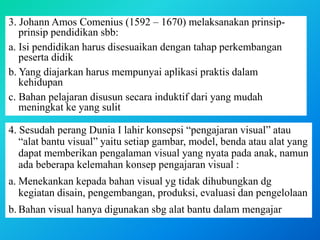 3. Johann Amos Comenius (1592 – 1670) melaksanakan prinsip-
prinsip pendidikan sbb:
a. Isi pendidikan harus disesuaikan dengan tahap perkembangan
peserta didik
b. Yang diajarkan harus mempunyai aplikasi praktis dalam
kehidupan
c. Bahan pelajaran disusun secara induktif dari yang mudah
meningkat ke yang sulit
4. Sesudah perang Dunia I lahir konsepsi “pengajaran visual” atau
“alat bantu visual” yaitu setiap gambar, model, benda atau alat yang
dapat memberikan pengalaman visual yang nyata pada anak, namun
ada beberapa kelemahan konsep pengajaran visual :
a. Menekankan kepada bahan visual yg tidak dihubungkan dg
kegiatan disain, pengembangan, produksi, evaluasi dan pengelolaan
b. Bahan visual hanya digunakan sbg alat bantu dalam mengajar
 