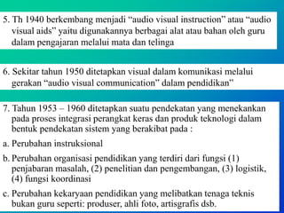 5. Th 1940 berkembang menjadi “audio visual instruction” atau “audio
visual aids” yaitu digunakannya berbagai alat atau bahan oleh guru
dalam pengajaran melalui mata dan telinga
6. Sekitar tahun 1950 ditetapkan visual dalam komunikasi melalui
gerakan “audio visual communication” dalam pendidikan”
7. Tahun 1953 – 1960 ditetapkan suatu pendekatan yang menekankan
pada proses integrasi perangkat keras dan produk teknologi dalam
bentuk pendekatan sistem yang berakibat pada :
a. Perubahan instruksional
b. Perubahan organisasi pendidikan yang terdiri dari fungsi (1)
penjabaran masalah, (2) penelitian dan pengembangan, (3) logistik,
(4) fungsi koordinasi
c. Perubahan kekaryaan pendidikan yang melibatkan tenaga teknis
bukan guru seperti: produser, ahli foto, artisgrafis dsb.
 
