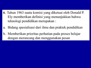 8. Tahun 1963 suatu komisi yang diketuai oleh Donald P.
Ely memberikan definisi yang menunjukkan bahwa
teknologi pendidikan merupakan :
a. Bidang spesialisasi dari ilmu dan praktek pendidikan
b. Memberikan prioritas perhatian pada proses belajar
dengan merancang dan menggunakan pesan
 