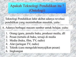 Apakah Teknologi Pendidikan itu ?
(Ontologi)
Teknologi Pendidikan lahir akibat adanya revolusi
pendidikan yang menimbulkan masalah, yaitu :
A. Adanya berbagai macam sumber untuk belajar, yaitu:
1. Orang (guru, penulis buku, produser media, dll
2. Pesan (tertulis di buku, tersaji di media
3. Media (buku, film, TV, radio)
4. Alat (jaringan TV, radio)
5. Teknik (cara mengolah/menyajikan pesan)
6. lingkungan
 