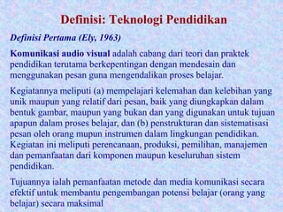 Definisi: Teknologi Pendidikan
Definisi Pertama (Ely, 1963)
Komunikasi audio visual adalah cabang dari teori dan praktek
pendidikan terutama berkepentingan dengan mendesain dan
menggunakan pesan guna mengendalikan proses belajar.
Kegiatannya meliputi (a) mempelajari kelemahan dan kelebihan yang
unik maupun yang relatif dari pesan, baik yang diungkapkan dalam
bentuk gambar, maupun yang bukan dan yang digunakan untuk tujuan
apapun dalam proses belajar, dan (b) penstrukturan dan sistematisasi
pesan oleh orang mupun instrumen dalam lingkungan pendidikan.
Kegiatan ini meliputi perencanaan, produksi, pemilihan, manajemen
dan pemanfaatan dari komponen maupun keseluruhan sistem
pendidikan.
Tujuannya ialah pemanfaatan metode dan media komunikasi secara
efektif untuk membantu pengembangan potensi belajar (orang yang
belajar) secara maksimal
 