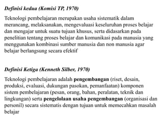 Definisi kedua (Komisi TP, 1970)
Teknologi pembelajaran merupakan usaha sistematik dalam
merancang, melaksanakan, mengevaluasi keseluruhan proses belajar
dan mengajar untuk suatu tujuan khusus, serta didasarkan pada
penelitian tentang proses belajar dan komunikasi pada manusia yang
menggunakan kombinasi sumber manusia dan non manusia agar
belajar berlangsung secara efektif
Definisi Ketiga (Kenneth Silber, 1970)
Teknologi pembelajaran adalah pengembangan (riset, desain,
produksi, evaluasi, dukungan pasokan, pemanfaatan) komponen
sistem pembelajaran (pesan, orang, bahan, peralatan, teknik dan
lingkungan) serta pengelolaan usaha pengembangan (organisasi dan
personil) secara sistematis dengan tujuan untuk memecahkan masalah
belajar
 