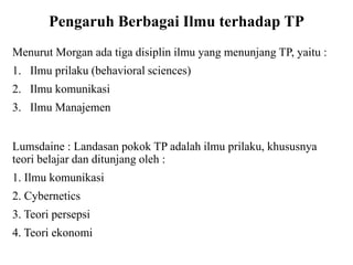 Pengaruh Berbagai Ilmu terhadap TP
Menurut Morgan ada tiga disiplin ilmu yang menunjang TP, yaitu :
1. Ilmu prilaku (behavioral sciences)
2. Ilmu komunikasi
3. Ilmu Manajemen
Lumsdaine : Landasan pokok TP adalah ilmu prilaku, khususnya
teori belajar dan ditunjang oleh :
1. Ilmu komunikasi
2. Cybernetics
3. Teori persepsi
4. Teori ekonomi
 