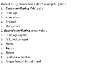 Donald P. Ely membedakan atas 2 kelompok , yaitu :
1. Basic contributing field, yaitu :
a. Psikologi
b. Komunikasi
c. Evaluasi
d. Manajemen
2. Related contributing areas, yaitu :
a. Psikologi kognitif
b. Psikologi persepsi
c. Media
d. Tujuan
e. Sistem
f. Penilaian kebutuhan
g. Pengembangan instruksional
 
