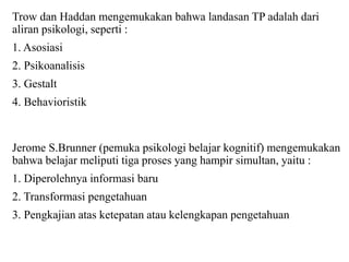 Trow dan Haddan mengemukakan bahwa landasan TP adalah dari
aliran psikologi, seperti :
1. Asosiasi
2. Psikoanalisis
3. Gestalt
4. Behavioristik
Jerome S.Brunner (pemuka psikologi belajar kognitif) mengemukakan
bahwa belajar meliputi tiga proses yang hampir simultan, yaitu :
1. Diperolehnya informasi baru
2. Transformasi pengetahuan
3. Pengkajian atas ketepatan atau kelengkapan pengetahuan
 
