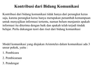Kontribusi dari Bidang Komunikasi
Kontribusi dari bidang komunikasi tidak hanya dari perangkat keras
saja, karena perangkat keras hanya merupakan penambah kemampuan
untuk menyajikan informasi tertentu, namun belum menjamin apakah
informasi itu diterima dengan baik dan apakah telah terjadi tindak
belajar. Perlu dukungan teori dan riset dari bidang komunikasi
Model komunikasi yang diajukan Aristoteles dalam komunikasi ada 3
unsur pokok, yaitu :
1. Pembicara
2. Pembicaraan
3. Pendengar
 