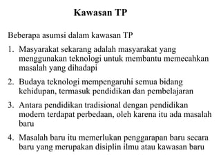 Kawasan TP
Beberapa asumsi dalam kawasan TP
1. Masyarakat sekarang adalah masyarakat yang
menggunakan teknologi untuk membantu memecahkan
masalah yang dihadapi
2. Budaya teknologi mempengaruhi semua bidang
kehidupan, termasuk pendidikan dan pembelajaran
3. Antara pendidikan tradisional dengan pendidikan
modern terdapat perbedaan, oleh karena itu ada masalah
baru
4. Masalah baru itu memerlukan penggarapan baru secara
baru yang merupakan disiplin ilmu atau kawasan baru
 