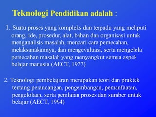 Teknologi Pendidikan adalah :
1. Suatu proses yang kompleks dan terpadu yang meliputi
orang, ide, prosedur, alat, bahan dan organisasi untuk
menganalisis masalah, mencari cara pemecahan,
melaksanakannya, dan mengevaluasi, serta mengelola
pemecahan masalah yang menyangkut semua aspek
belajar manusia (AECT, 1977)
2. Teknologi pembelajaran merupakan teori dan praktek
tentang perancangan, pengembangan, pemanfaatan,
pengelolaan, serta penilaian proses dan sumber untuk
belajar (AECT, 1994)
 