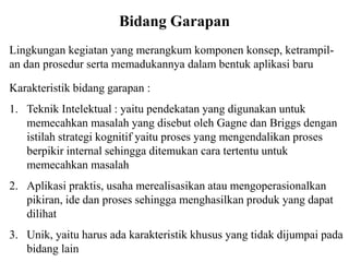 Bidang Garapan
Lingkungan kegiatan yang merangkum komponen konsep, ketrampil-
an dan prosedur serta memadukannya dalam bentuk aplikasi baru
Karakteristik bidang garapan :
1. Teknik Intelektual : yaitu pendekatan yang digunakan untuk
memecahkan masalah yang disebut oleh Gagne dan Briggs dengan
istilah strategi kognitif yaitu proses yang mengendalikan proses
berpikir internal sehingga ditemukan cara tertentu untuk
memecahkan masalah
2. Aplikasi praktis, usaha merealisasikan atau mengoperasionalkan
pikiran, ide dan proses sehingga menghasilkan produk yang dapat
dilihat
3. Unik, yaitu harus ada karakteristik khusus yang tidak dijumpai pada
bidang lain
 
