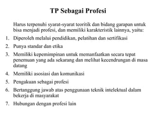 TP Sebagai Profesi
Harus terpenuhi syarat-syarat teoritik dan bidang garapan untuk
bisa menjadi profesi, dan memiliki karakteristik lainnya, yaitu:
1. Diperoleh melalui pendidikan, pelatihan dan sertifikasi
2. Punya standar dan etika
3. Memiliki kepemimpinan untuk memanfaatkan secara tepat
penemuan yang ada sekarang dan melihat kecendrungan di masa
datang
4. Memiliki asosiasi dan komunikasi
5. Pengakuan sebagai profesi
6. Bertanggung jawab atas penggunaan teknik intelektual dalam
bekerja di masyarakat
7. Hubungan dengan profesi lain
 