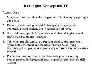 Kerangka Konseptual TP
Asumsi Dasar :
1. Masyarakat modern ditandai dengan tingkat teknologi yang tinggi
dan rumit
2. Kebudayaan teknologi adalah kebudayaan yang mencari
pemecahan masalah dengan memanfaatkan teknologi
3. Suatu teknologi pembelajaran baru telah dikembangkan melalui
riset dasar dan praktek lapangan
4. Teknologi pendidikan baru dipandang mampu dan memenuhi
syarat untuk memecahkan masalah-masalah pokok yang
berhubungan dengan pembelajaran, organisasi dan administrasi di
sekolah
5. Penerapan teknologi baru akan membawa perubahan yang
berpengaruh terhadap administrasi, organisasi dan fasilitas pisik
sekolah
 