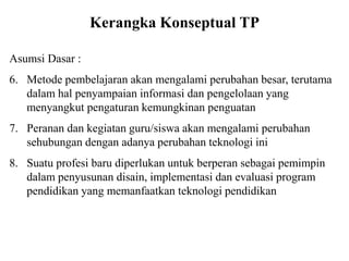 Kerangka Konseptual TP
Asumsi Dasar :
6. Metode pembelajaran akan mengalami perubahan besar, terutama
dalam hal penyampaian informasi dan pengelolaan yang
menyangkut pengaturan kemungkinan penguatan
7. Peranan dan kegiatan guru/siswa akan mengalami perubahan
sehubungan dengan adanya perubahan teknologi ini
8. Suatu profesi baru diperlukan untuk berperan sebagai pemimpin
dalam penyusunan disain, implementasi dan evaluasi program
pendidikan yang memanfaatkan teknologi pendidikan
 