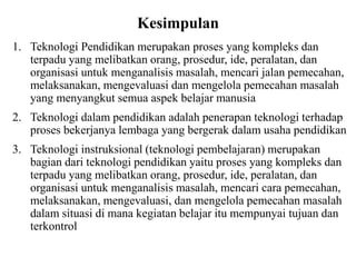 Kesimpulan
1. Teknologi Pendidikan merupakan proses yang kompleks dan
terpadu yang melibatkan orang, prosedur, ide, peralatan, dan
organisasi untuk menganalisis masalah, mencari jalan pemecahan,
melaksanakan, mengevaluasi dan mengelola pemecahan masalah
yang menyangkut semua aspek belajar manusia
2. Teknologi dalam pendidikan adalah penerapan teknologi terhadap
proses bekerjanya lembaga yang bergerak dalam usaha pendidikan
3. Teknologi instruksional (teknologi pembelajaran) merupakan
bagian dari teknologi pendidikan yaitu proses yang kompleks dan
terpadu yang melibatkan orang, prosedur, ide, peralatan, dan
organisasi untuk menganalisis masalah, mencari cara pemecahan,
melaksanakan, mengevaluasi, dan mengelola pemecahan masalah
dalam situasi di mana kegiatan belajar itu mempunyai tujuan dan
terkontrol
 
