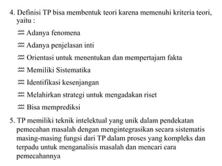 4. Definisi TP bisa membentuk teori karena memenuhi kriteria teori,
yaitu :
 Adanya fenomena
 Adanya penjelasan inti
 Orientasi untuk menentukan dan mempertajam fakta
 Memiliki Sistematika
 Identifikasi kesenjangan
 Melahirkan strategi untuk mengadakan riset
 Bisa memprediksi
5. TP memiliki teknik intelektual yang unik dalam pendekatan
pemecahan masalah dengan mengintegrasikan secara sistematis
masing-masing fungsi dari TP dalam proses yang kompleks dan
terpadu untuk menganalisis masalah dan mencari cara
pemecahannya
 