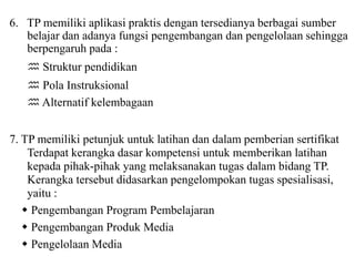 6. TP memiliki aplikasi praktis dengan tersedianya berbagai sumber
belajar dan adanya fungsi pengembangan dan pengelolaan sehingga
berpengaruh pada :
 Struktur pendidikan
 Pola Instruksional
 Alternatif kelembagaan
7. TP memiliki petunjuk untuk latihan dan dalam pemberian sertifikat
Terdapat kerangka dasar kompetensi untuk memberikan latihan
kepada pihak-pihak yang melaksanakan tugas dalam bidang TP.
Kerangka tersebut didasarkan pengelompokan tugas spesialisasi,
yaitu :
 Pengembangan Program Pembelajaran
 Pengembangan Produk Media
 Pengelolaan Media
 