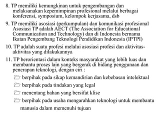 8. TP memiliki kemungkinan untuk pengembangan dan
melaksanakan kepemimpinan profesional melalui berbagai
konferensi, symposium, kelompok kerjasama, dsb
9. TP memiliki asosiasi (perkumpulan) dan komunikasi profesional
Asosiasi TP adalah AECT (The Association for Educational
Communication and Technology) dan di Indonesia bernama
Ikatan Pengembang Teknologi Pendidikan Indonesia (IPTPI)
10. TP adalah suatu profesi melalui asosiasi profesi dan aktivitas-
aktivitas yang dilakukannya
11. TP berorientasi dalam konteks masyarakat yang lebih luas dan
membantu proses lain yang bergerak di bidang penggunaan dan
penerapan teknologi, dengan ciri :
 berpihak pada sikap kemandirian dan kebebasan intelektual
 berpihak pada tindakan yang legal
 menentang bahan yang bersifat klise
 berpihak pada usaha mengarahkan teknologi untuk membantu
manusia dalam memenuhi tujuan
 