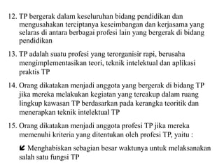 12. TP bergerak dalam keseluruhan bidang pendidikan dan
mengusahakan terciptanya keseimbangan dan kerjasama yang
selaras di antara berbagai profesi lain yang bergerak di bidang
pendidikan
13. TP adalah suatu profesi yang terorganisir rapi, berusaha
mengimplementasikan teori, teknik intelektual dan aplikasi
praktis TP
14. Orang dikatakan menjadi anggota yang bergerak di bidang TP
jika mereka melakukan kegiatan yang tercakup dalam ruang
lingkup kawasan TP berdasarkan pada kerangka teoritik dan
menerapkan teknik intelektual TP
15. Orang dikatakan menjadi anggota profesi TP jika mereka
memenuhi kriteria yang ditentukan oleh profesi TP, yaitu :
 Menghabiskan sebagian besar waktunya untuk melaksanakan
salah satu fungsi TP
 